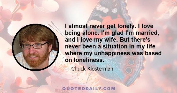 I almost never get lonely. I love being alone. I'm glad I'm married, and I love my wife. But there's never been a situation in my life where my unhappiness was based on loneliness.