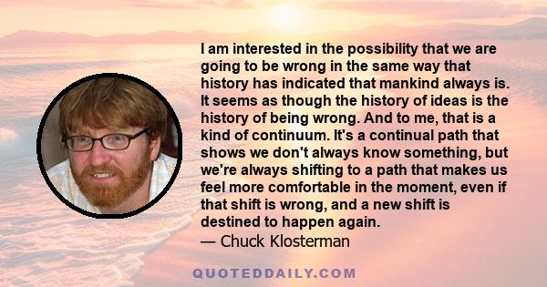 I am interested in the possibility that we are going to be wrong in the same way that history has indicated that mankind always is. It seems as though the history of ideas is the history of being wrong. And to me, that