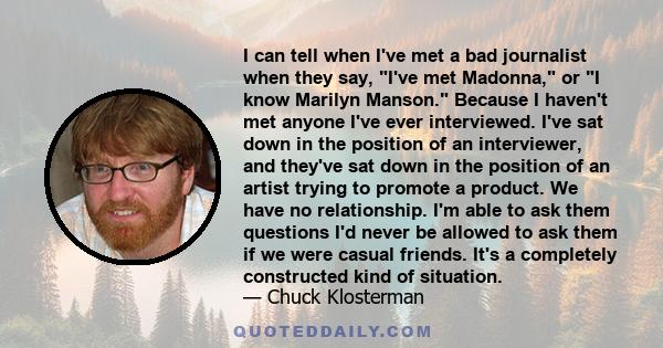 I can tell when I've met a bad journalist when they say, I've met Madonna, or I know Marilyn Manson. Because I haven't met anyone I've ever interviewed. I've sat down in the position of an interviewer, and they've sat