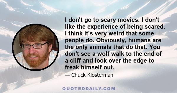 I don't go to scary movies. I don't like the experience of being scared. I think it's very weird that some people do. Obviously, humans are the only animals that do that. You don't see a wolf walk to the end of a cliff