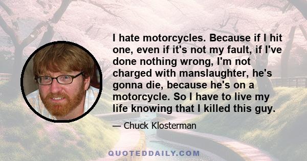 I hate motorcycles. Because if I hit one, even if it's not my fault, if I've done nothing wrong, I'm not charged with manslaughter, he's gonna die, because he's on a motorcycle. So I have to live my life knowing that I