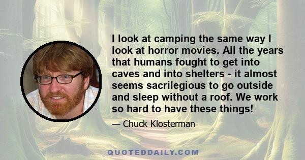 I look at camping the same way I look at horror movies. All the years that humans fought to get into caves and into shelters - it almost seems sacrilegious to go outside and sleep without a roof. We work so hard to have 