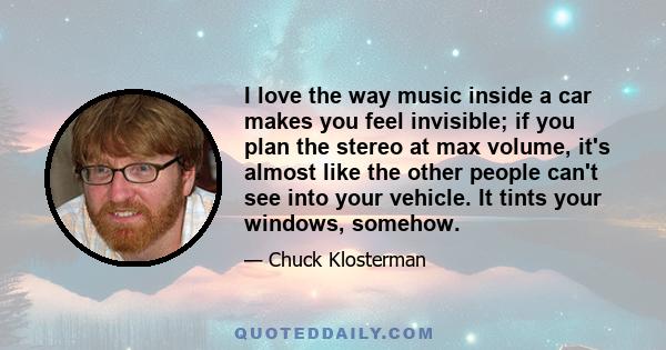 I love the way music inside a car makes you feel invisible; if you plan the stereo at max volume, it's almost like the other people can't see into your vehicle. It tints your windows, somehow.