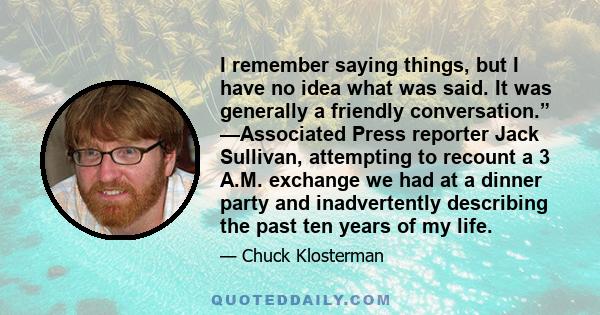 I remember saying things, but I have no idea what was said. It was generally a friendly conversation.” —Associated Press reporter Jack Sullivan, attempting to recount a 3 A.M. exchange we had at a dinner party and