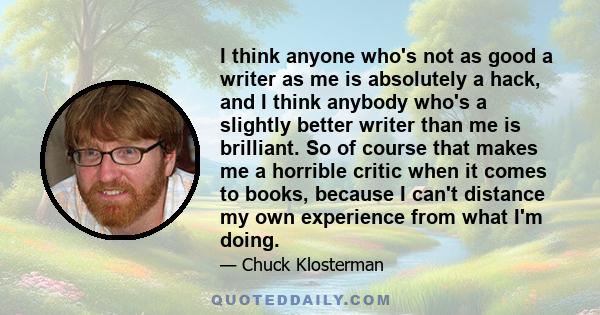 I think anyone who's not as good a writer as me is absolutely a hack, and I think anybody who's a slightly better writer than me is brilliant. So of course that makes me a horrible critic when it comes to books, because 