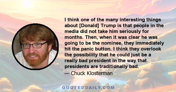 I think one of the many interesting things about [Donald] Trump is that people in the media did not take him seriously for months. Then, when it was clear he was going to be the nominee, they immediately hit the panic