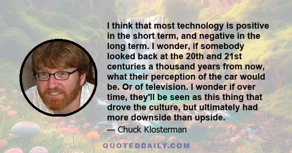 I think that most technology is positive in the short term, and negative in the long term. I wonder, if somebody looked back at the 20th and 21st centuries a thousand years from now, what their perception of the car