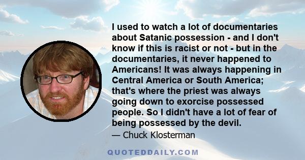 I used to watch a lot of documentaries about Satanic possession - and I don't know if this is racist or not - but in the documentaries, it never happened to Americans! It was always happening in Central America or South 