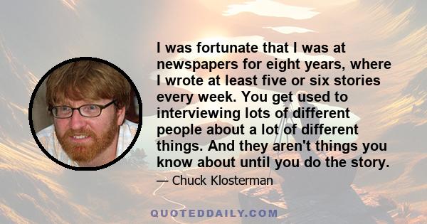 I was fortunate that I was at newspapers for eight years, where I wrote at least five or six stories every week. You get used to interviewing lots of different people about a lot of different things. And they aren't