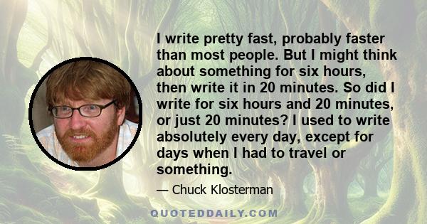 I write pretty fast, probably faster than most people. But I might think about something for six hours, then write it in 20 minutes. So did I write for six hours and 20 minutes, or just 20 minutes? I used to write