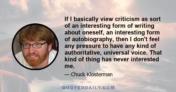 If I basically view criticism as sort of an interesting form of writing about oneself, an interesting form of autobiography, then I don't feel any pressure to have any kind of authoritative, universal voice. That kind