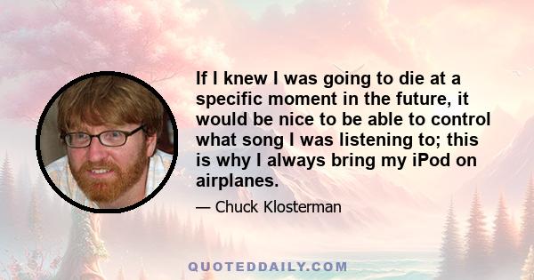 If I knew I was going to die at a specific moment in the future, it would be nice to be able to control what song I was listening to; this is why I always bring my iPod on airplanes.