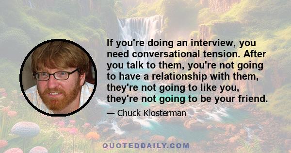 If you're doing an interview, you need conversational tension. After you talk to them, you're not going to have a relationship with them, they're not going to like you, they're not going to be your friend.