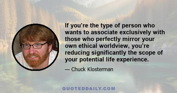 If you’re the type of person who wants to associate exclusively with those who perfectly mirror your own ethical worldview, you’re reducing significantly the scope of your potential life experience.