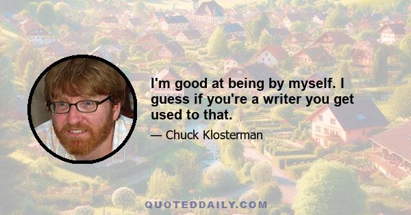 I'm good at being by myself. I guess if you're a writer you get used to that.