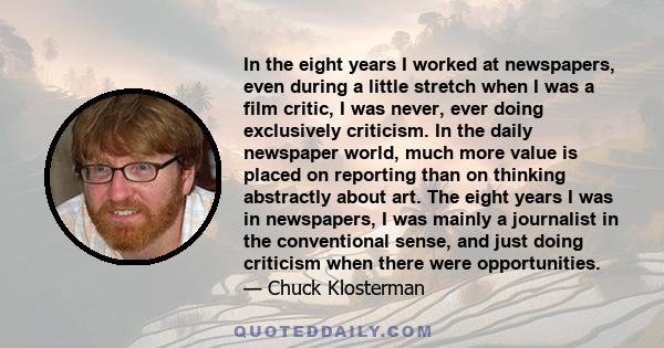 In the eight years I worked at newspapers, even during a little stretch when I was a film critic, I was never, ever doing exclusively criticism. In the daily newspaper world, much more value is placed on reporting than