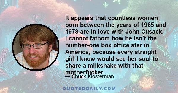 It appears that countless women born between the years of 1965 and 1978 are in love with John Cusack. I cannot fathom how he isn't the number-one box office star in America, because every straight girl I know would see