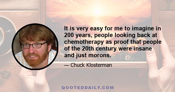 It is very easy for me to imagine in 200 years, people looking back at chemotherapy as proof that people of the 20th century were insane and just morons.