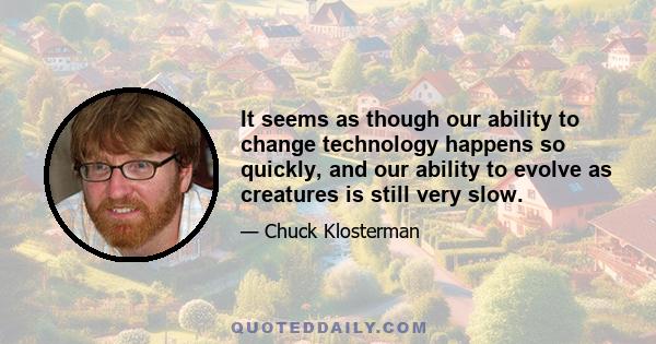 It seems as though our ability to change technology happens so quickly, and our ability to evolve as creatures is still very slow.