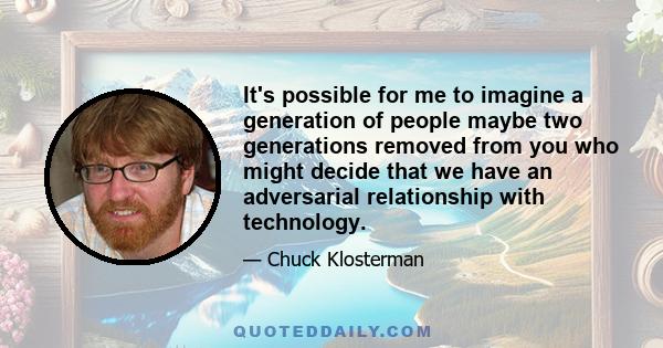 It's possible for me to imagine a generation of people maybe two generations removed from you who might decide that we have an adversarial relationship with technology.