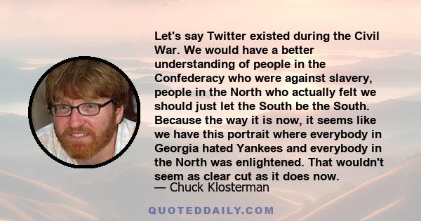 Let's say Twitter existed during the Civil War. We would have a better understanding of people in the Confederacy who were against slavery, people in the North who actually felt we should just let the South be the