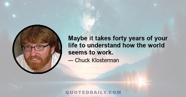 Maybe it takes forty years of your life to understand how the world seems to work.