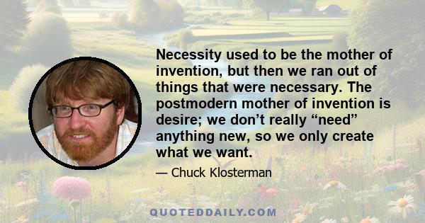 Necessity used to be the mother of invention, but then we ran out of things that were necessary. The postmodern mother of invention is desire; we don’t really “need” anything new, so we only create what we want.