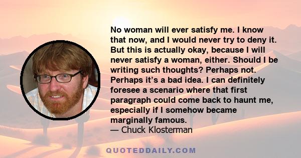 No woman will ever satisfy me. I know that now, and I would never try to deny it. But this is actually okay, because I will never satisfy a woman, either. Should I be writing such thoughts? Perhaps not. Perhaps it’s a