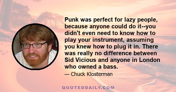 Punk was perfect for lazy people, because anyone could do it--you didn't even need to know how to play your instrument, assuming you knew how to plug it in. There was really no difference between Sid Vicious and anyone