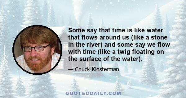 Some say that time is like water that flows around us (like a stone in the river) and some say we flow with time (like a twig floating on the surface of the water).