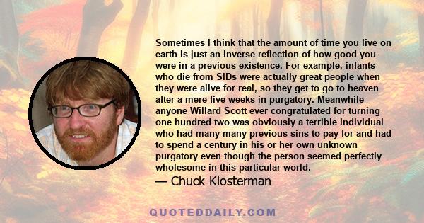 Sometimes I think that the amount of time you live on earth is just an inverse reflection of how good you were in a previous existence. For example, infants who die from SIDs were actually great people when they were