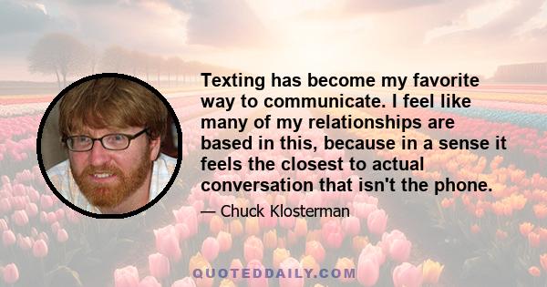 Texting has become my favorite way to communicate. I feel like many of my relationships are based in this, because in a sense it feels the closest to actual conversation that isn't the phone.