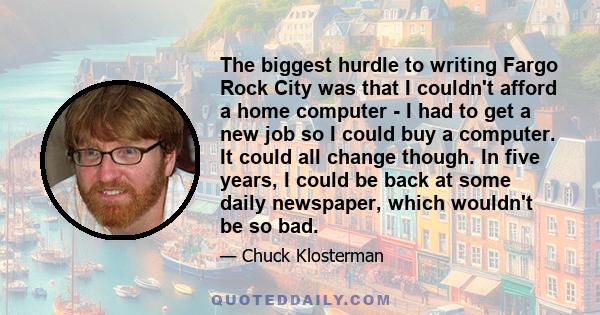 The biggest hurdle to writing Fargo Rock City was that I couldn't afford a home computer - I had to get a new job so I could buy a computer. It could all change though. In five years, I could be back at some daily