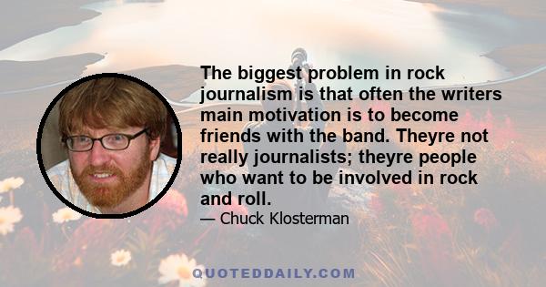 The biggest problem in rock journalism is that often the writers main motivation is to become friends with the band. Theyre not really journalists; theyre people who want to be involved in rock and roll.