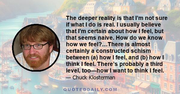 The deeper reality is that I’m not sure if what I do is real. I usually believe that I’m certain about how I feel, but that seems naive. How do we know how we feel?…There is almost certainly a constructed schism between 