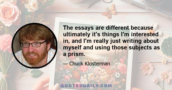 The essays are different because ultimately it's things I'm interested in, and I'm really just writing about myself and using those subjects as a prism.