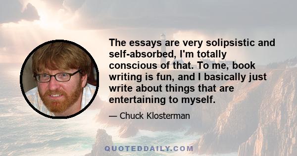 The essays are very solipsistic and self-absorbed, I'm totally conscious of that. To me, book writing is fun, and I basically just write about things that are entertaining to myself.