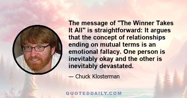 The message of The Winner Takes It All is straightforward: It argues that the concept of relationships ending on mutual terms is an emotional fallacy. One person is inevitably okay and the other is inevitably devastated.