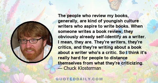 The people who review my books, generally, are kind of youngish culture writers who aspire to write books. When someone writes a book review, they obviously already self-identify as a writer. I mean, they are. They're