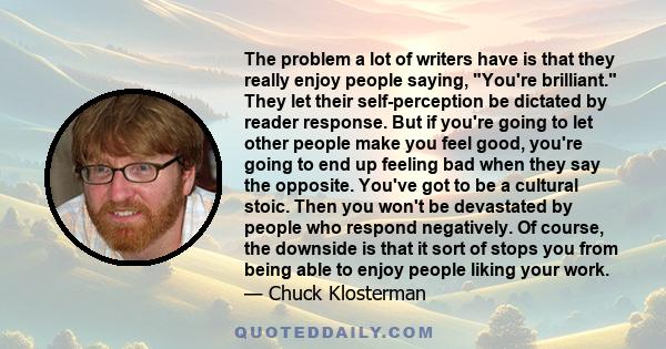 The problem a lot of writers have is that they really enjoy people saying, You're brilliant. They let their self-perception be dictated by reader response. But if you're going to let other people make you feel good,