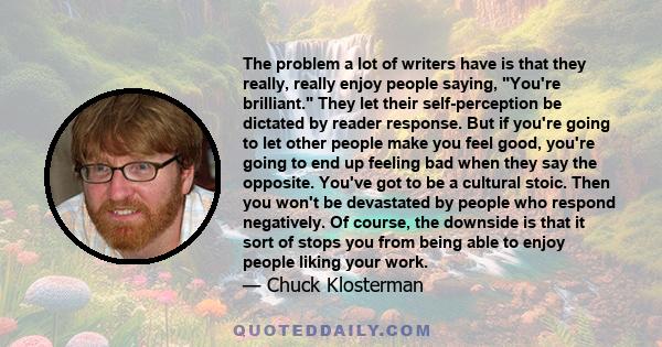 The problem a lot of writers have is that they really, really enjoy people saying, You're brilliant. They let their self-perception be dictated by reader response. But if you're going to let other people make you feel