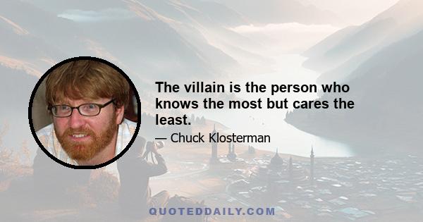 The villain is the person who knows the most but cares the least.