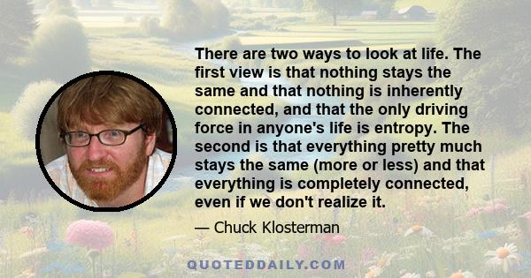 There are two ways to look at life. The first view is that nothing stays the same and that nothing is inherently connected, and that the only driving force in anyone's life is entropy. The second is that everything