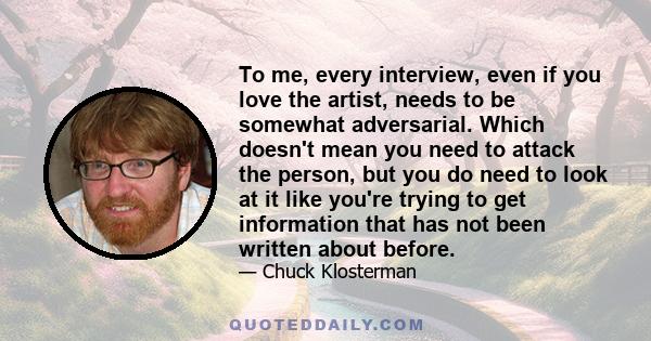 To me, every interview, even if you love the artist, needs to be somewhat adversarial. Which doesn't mean you need to attack the person, but you do need to look at it like you're trying to get information that has not