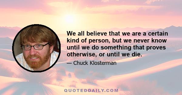 We all believe that we are a certain kind of person, but we never know until we do something that proves otherwise, or until we die.