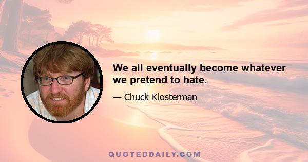 We all eventually become whatever we pretend to hate.