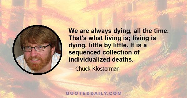 We are always dying, all the time. That's what living is; living is dying, little by little. It is a sequenced collection of individualized deaths.