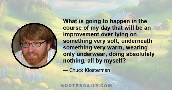 What is going to happen in the course of my day that will be an improvement over lying on something very soft, underneath something very warm, wearing only underwear, doing absolutely nothing, all by myself?