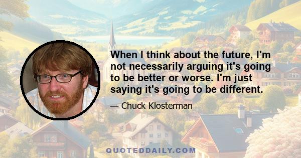 When I think about the future, I'm not necessarily arguing it's going to be better or worse. I'm just saying it's going to be different.