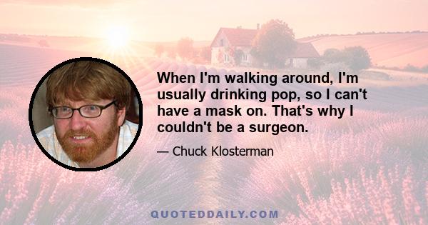 When I'm walking around, I'm usually drinking pop, so I can't have a mask on. That's why I couldn't be a surgeon.